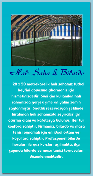 Halı Saha & Bilardo      28 x 50 metrekarelik halı sahamız futbol keyfini doyasıya çıkarmanız için hizmetinizdedir. Suni çim kullanılan halı sahamızda gerçek çime en yakın zemin sağlanmıştır. Saatlik rezervasyon şeklinde kiralanan halı sahamızda seyirciler için oturma alanı ve kafeterya bulunur. Her tür konfora sahiptir. Firmamız, bilardo ve masa tenisi oynamak için en ideal ortam ve koşullara sahiptir. Profesyonel bilardo hocaları ile yaz kursları açılmakta, ilçe çapında bilardo ve masa tenisi turnuvaları düzenlenmektedir.