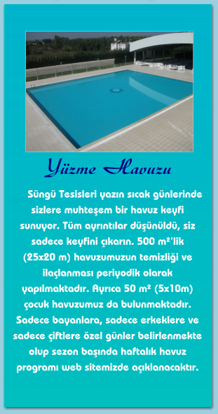 Yüzme Havuzu       Süngü Tesisleri yazın sıcak günlerinde sizlere muhteşem bir havuz keyfi sunuyor. Tüm ayrıntılar düşünüldü, siz sadece keyfini çıkarın. 500 m²’lik  (25x20 m) havuzumuzun temizliği ve ilaçlanması periyodik olarak yapılmaktadır. Ayrıca 50 m² (5x10m) çocuk havuzumuz da bulunmaktadır. Sadece bayanlara, sadece erkeklere ve sadece çiftlere özel günler belirlenmekte olup sezon başında haftalık havuz programı web sitemizde açıklanacaktır.