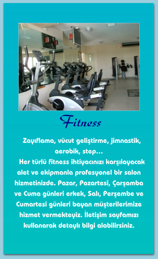 Fitness    Zayıflama, vücut geliştirme, jimnastik, aerobik, step…    Her türlü fitness ihtiyacınızı karşılayacak alet ve ekipmanla profesyonel bir salon hizmetinizde. Pazar, Pazartesi, Çarşamba ve Cuma günleri erkek, Salı, Perşembe ve Cumartesi günleri bayan müşterilerimize hizmet vermekteyiz. İletişim sayfamızı kullanarak detaylı bilgi alabilirsiniz.