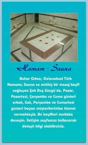 Hamam - Sauna      Buhar Odası, Geleneksel Türk Hamamı, Sauna ve müthiş bir masaj keyfi sağlayan Şok Duş Süngü’de. Pazar, Pazartesi, Çarşamba ve Cuma günleri erkek, Salı, Perşembe ve Cumartesi günleri bayan müşterilerimize hizmet vermekteyiz. Bu keyifleri mutlaka deneyin. İletişim sayfamızı kullanarak detaylı bilgi alabilirsiniz.