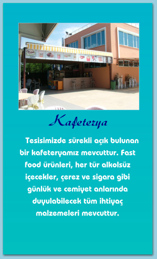 Kafeterya      Tesisimizde sürekli açık bulunan bir kafeteryamız mevcuttur. Fast food ürünleri, her tür alkolsüz içecekler, çerez ve sigara gibi günlük ve cemiyet anlarında duyulabilecek tüm ihtiyaç malzemeleri mevcuttur.