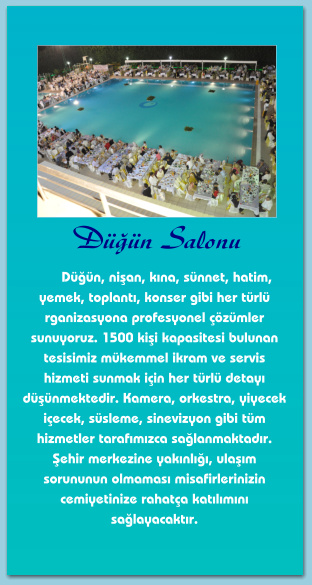 Düğün Salonu       Düğün, nişan, kına, sünnet, hatim, yemek, toplantı, konser gibi her türlü rganizasyona profesyonel çözümler sunuyoruz. 1500 kişi kapasitesi bulunan tesisimiz mükemmel ikram ve servis hizmeti sunmak için her türlü detayı düşünmektedir. Kamera, orkestra, yiyecek içecek, süsleme, sinevizyon gibi tüm hizmetler tarafımızca sağlanmaktadır. Şehir merkezine yakınlığı, ulaşım sorununun olmaması misafirlerinizin cemiyetinize rahatça katılımını sağlayacaktır.