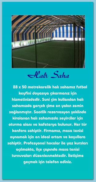 Halı Saha      28 x 50 metrekarelik halı sahamız futbol keyfini doyasıya çıkarmanız için hizmetinizdedir. Suni çim kullanılan halı sahamızda gerçek çime en yakın zemin sağlanmıştır. Saatlik rezervasyon şeklinde kiralanan halı sahamızda seyirciler için oturma alanı ve kafeterya bulunur. Her tür konfora sahiptir. Firmamız, masa tenisi oynamak için en ideal ortam ve koşullara sahiptir. Profesyonel hocalar ile yaz kursları açılmakta, ilçe çapında masa tenisi turnuvaları düzenlenmektedir. İletişime geçmek için telefon ediniz.