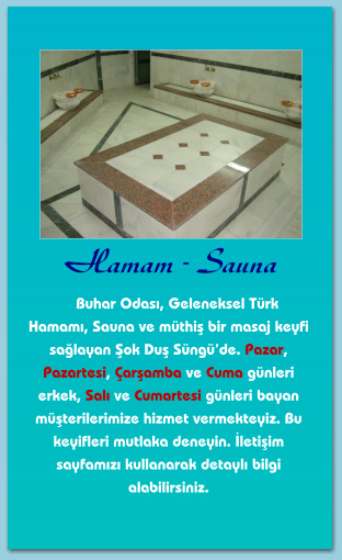 Hamam - Sauna      Buhar Odası, Geleneksel Türk Hamamı, Sauna ve müthiş bir masaj keyfi sağlayan Şok Duş Süngü’de. Pazar, Pazartesi, Çarşamba ve Cuma günleri erkek, Salı ve Cumartesi günleri bayan müşterilerimize hizmet vermekteyiz. Bu keyifleri mutlaka deneyin. İletişim sayfamızı kullanarak detaylı bilgi alabilirsiniz.
